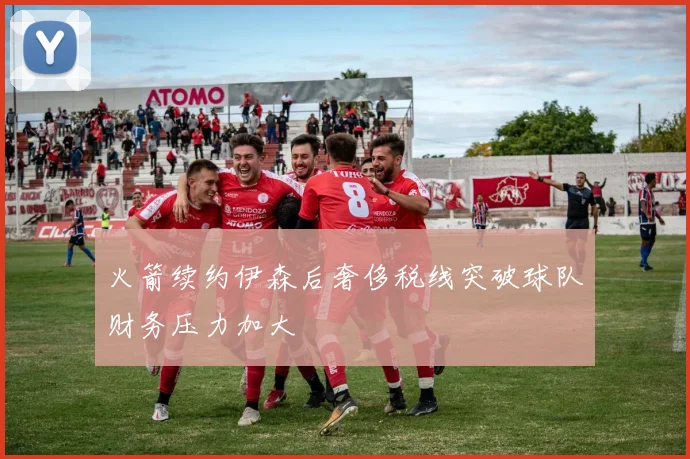 火箭续约伊森后奢侈税线突破球队财务压力加大