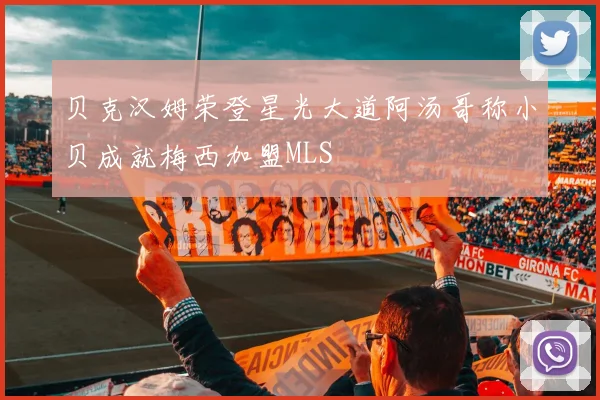 贝克汉姆荣登星光大道阿汤哥称小贝成就梅西加盟MLS
