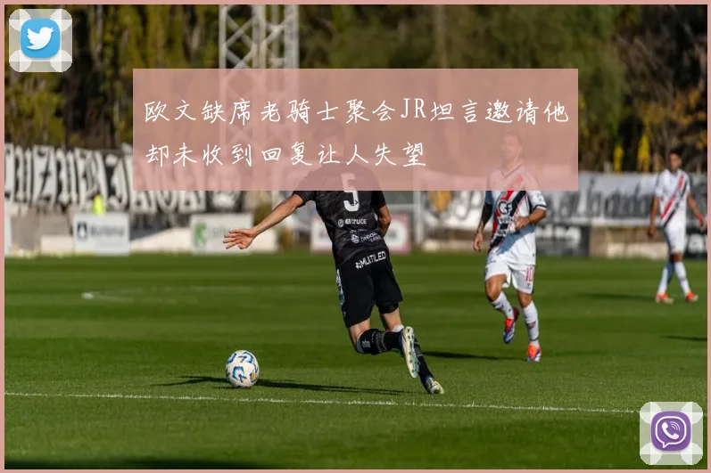 欧文缺席老骑士聚会JR坦言邀请他却未收到回复让人失望