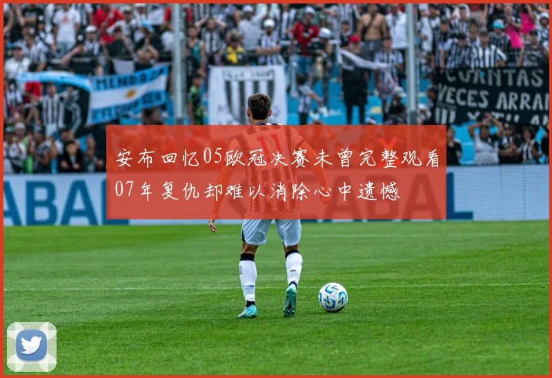 安布回忆05欧冠决赛未曾完整观看07年复仇却难以消除心中遗憾