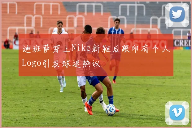 迪班萨穿上Nike新鞋后跟印有个人Logo引发球迷热议