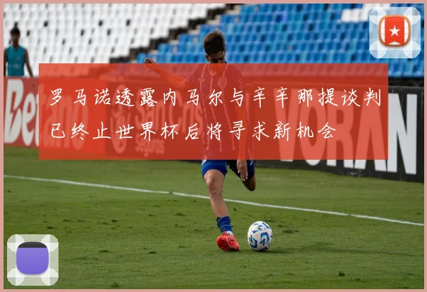 罗马诺透露内马尔与辛辛那提谈判已终止世界杯后将寻求新机会