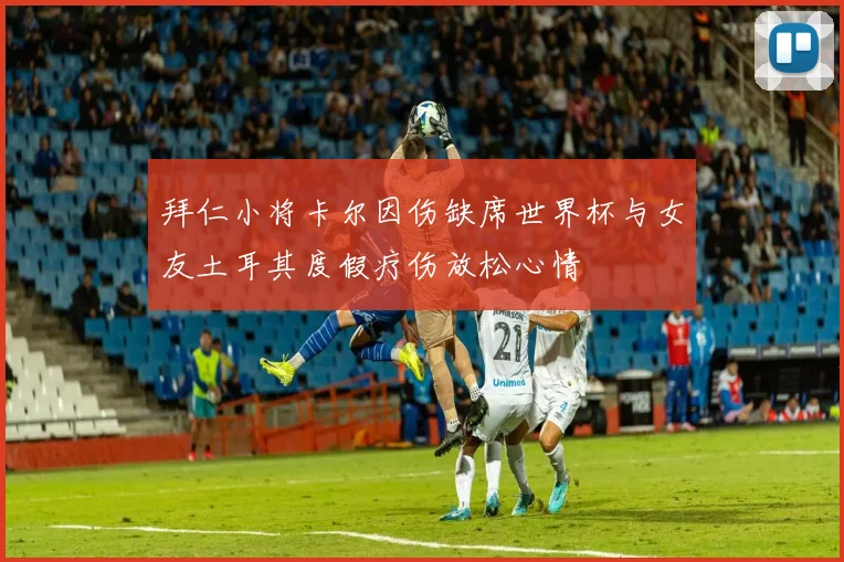 拜仁小将卡尔因伤缺席世界杯与女友土耳其度假疗伤放松心情