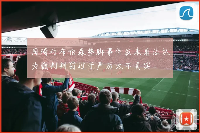 周琦对布伦森垫脚事件发表看法认为裁判判罚过于严厉太不真实