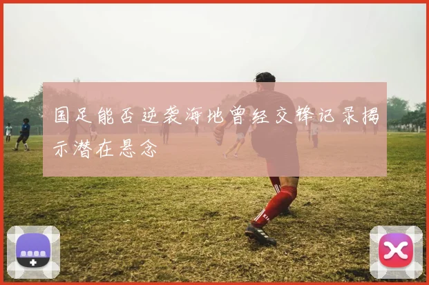 国足能否逆袭海地曾经交锋记录揭示潜在悬念