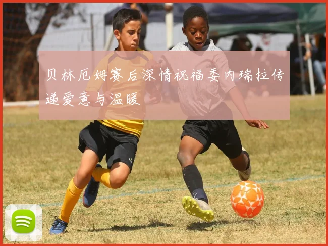 贝林厄姆赛后深情祝福委内瑞拉传递爱意与温暖