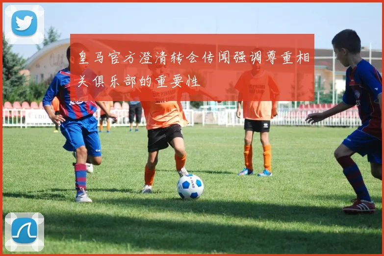 皇马官方澄清转会传闻强调尊重相关俱乐部的重要性