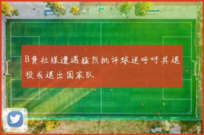 B费社媒遭遇猛烈批评球迷呼吁其退役或退出国家队