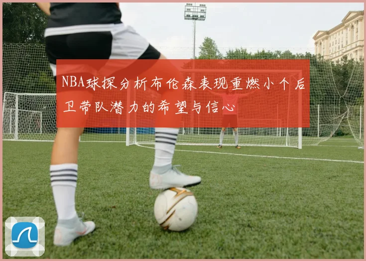 NBA球探分析布伦森表现重燃小个后卫带队潜力的希望与信心