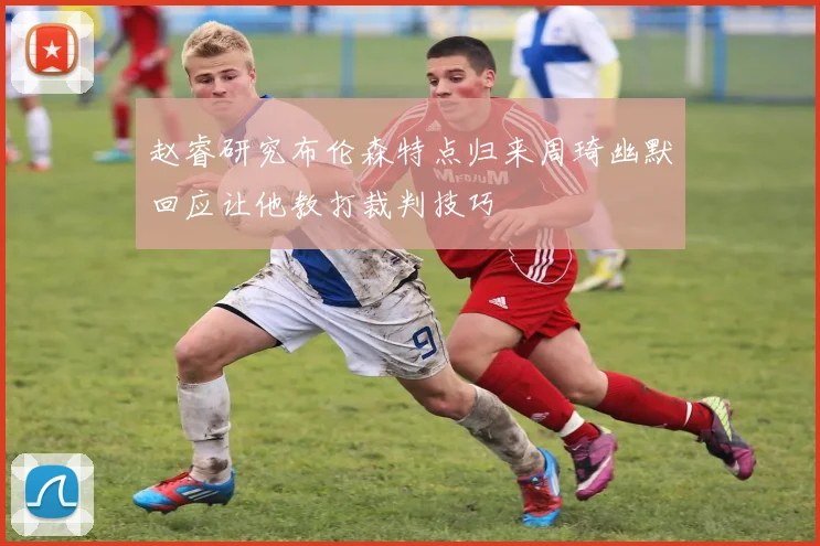 赵睿研究布伦森特点归来周琦幽默回应让他教打裁判技巧
