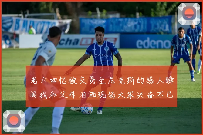 老六回忆被交易至尼克斯的感人瞬间我和父母泪洒现场大家兴奋不已