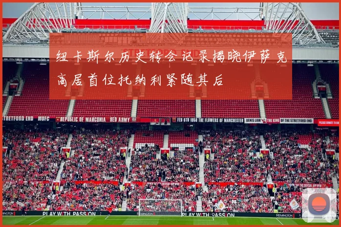 纽卡斯尔历史转会记录揭晓伊萨克高居首位托纳利紧随其后