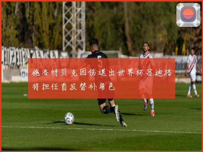 施洛特贝克因伤退出世界杯吕迪格将担任首发替补角色