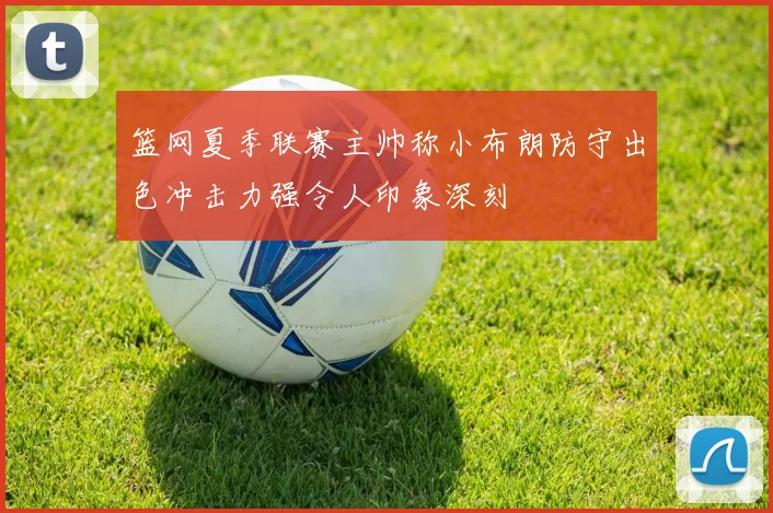 篮网夏季联赛主帅称小布朗防守出色冲击力强令人印象深刻